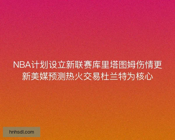 NBA计划设立新联赛库里塔图姆伤情更新美媒预测热火交易杜兰特为核心