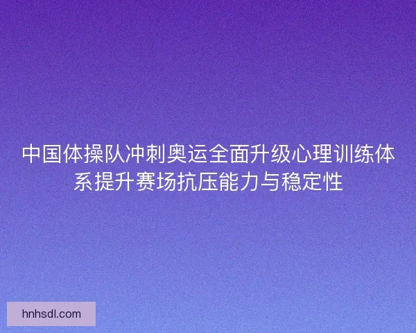 中国体操队冲刺奥运全面升级心理训练体系提升赛场抗压能力与稳定性