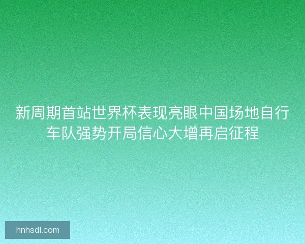 新周期首站世界杯表现亮眼中国场地自行车队强势开局信心大增再启征程