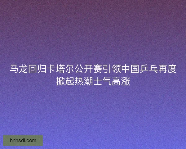 马龙回归卡塔尔公开赛引领中国乒乓再度掀起热潮士气高涨