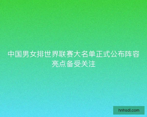 中国男女排世界联赛大名单正式公布阵容亮点备受关注