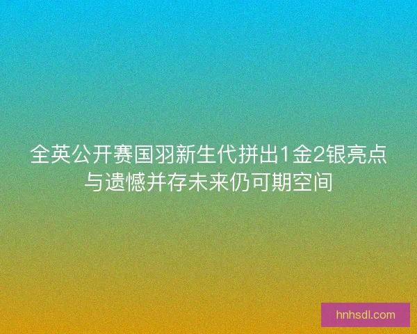 全英公开赛国羽新生代拼出1金2银亮点与遗憾并存未来仍可期空间
